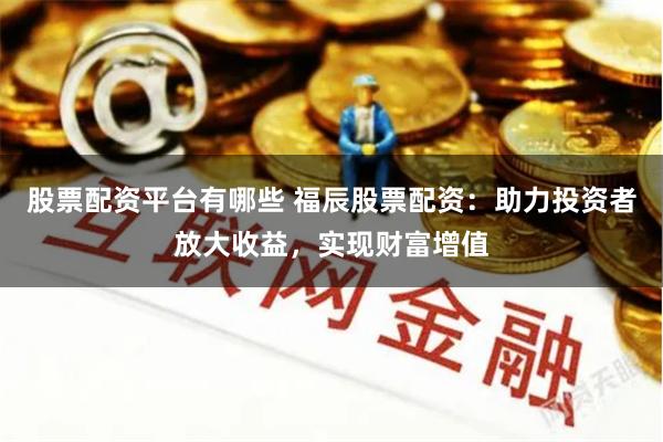 股票配资平台有哪些 福辰股票配资：助力投资者放大收益，实现财富增值