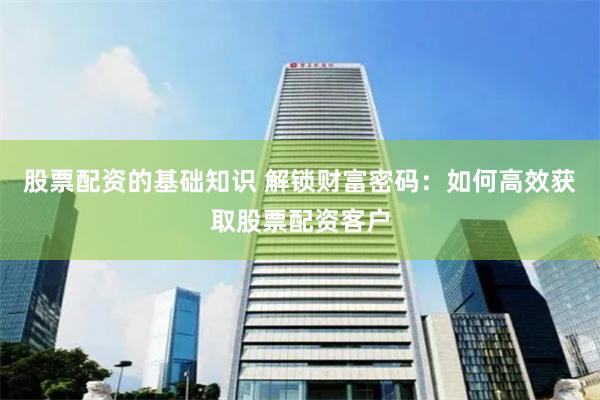 股票配资的基础知识 解锁财富密码：如何高效获取股票配资客户