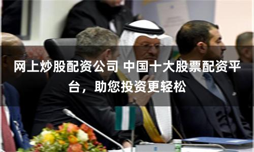 网上炒股配资公司 中国十大股票配资平台，助您投资更轻松