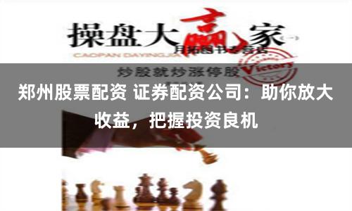 郑州股票配资 证券配资公司：助你放大收益，把握投资良机