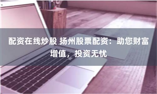 配资在线炒股 扬州股票配资：助您财富增值，投资无忧