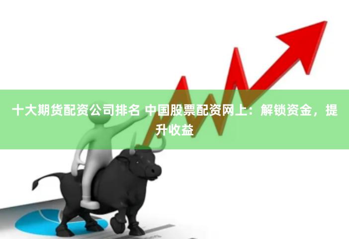 十大期货配资公司排名 中国股票配资网上：解锁资金，提升收益