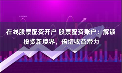 在线股票配资开户 股票配资账户：解锁投资新境界，倍增收益潜力