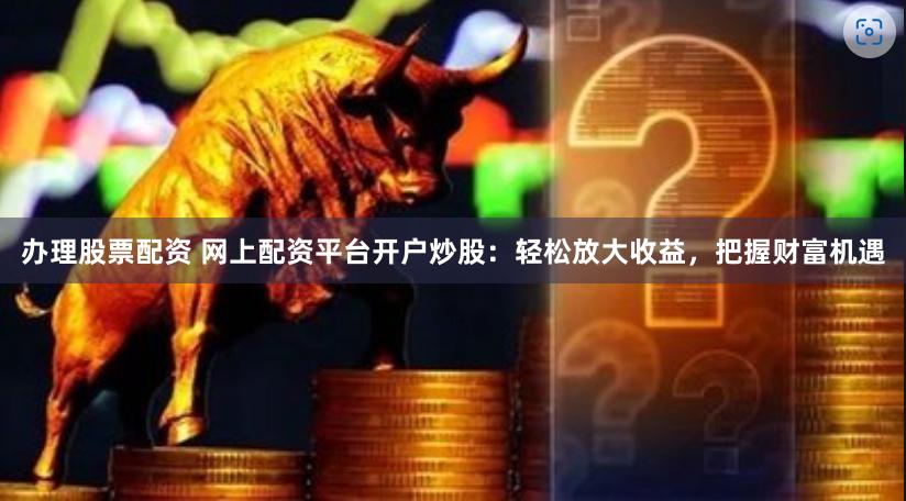办理股票配资 网上配资平台开户炒股：轻松放大收益，把握财富机遇