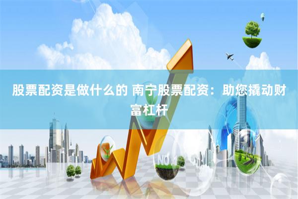 股票配资是做什么的 南宁股票配资：助您撬动财富杠杆