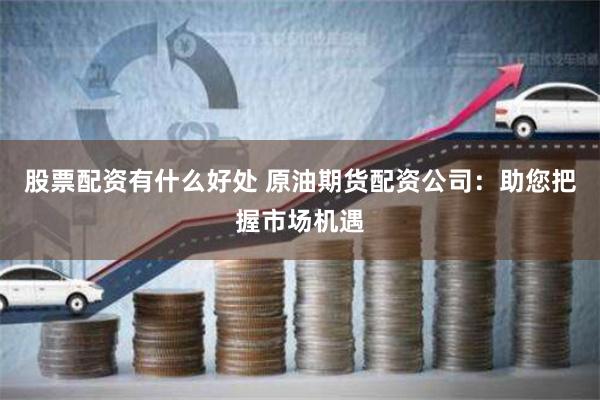 股票配资有什么好处 原油期货配资公司：助您把握市场机遇