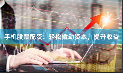 手机股票配资：轻松撬动资本，提升收益