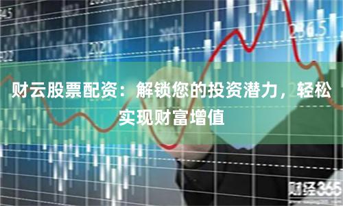 财云股票配资：解锁您的投资潜力，轻松实现财富增值