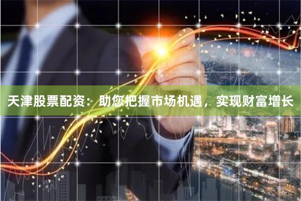 天津股票配资：助您把握市场机遇，实现财富增长