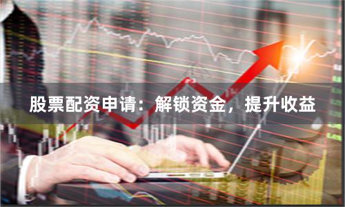 股票配资申请：解锁资金，提升收益