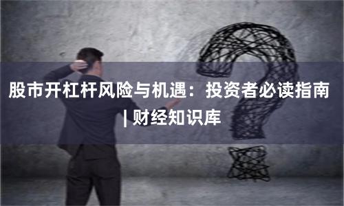 股市开杠杆风险与机遇：投资者必读指南 | 财经知识库